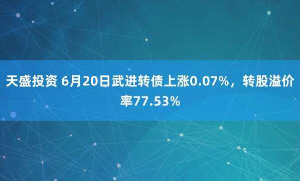天盛投资 6月20日武进转债上涨0.07%，转股溢价率77.53%