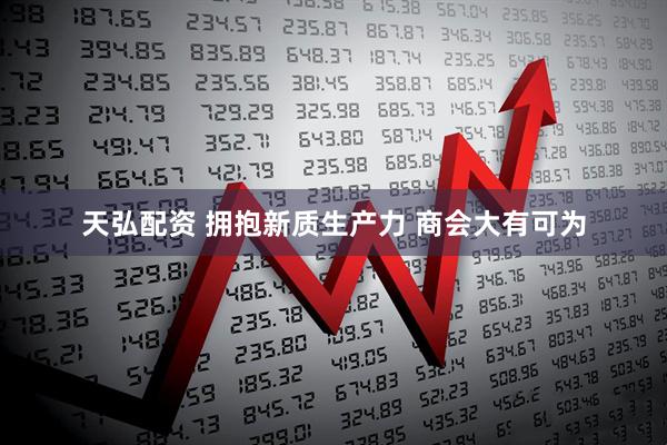 天弘配资 拥抱新质生产力 商会大有可为