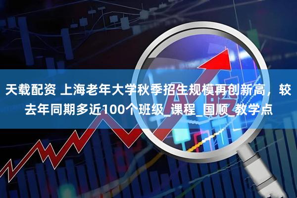 天载配资 上海老年大学秋季招生规模再创新高，较去年同期多近100个班级_课程_国顺_教学点