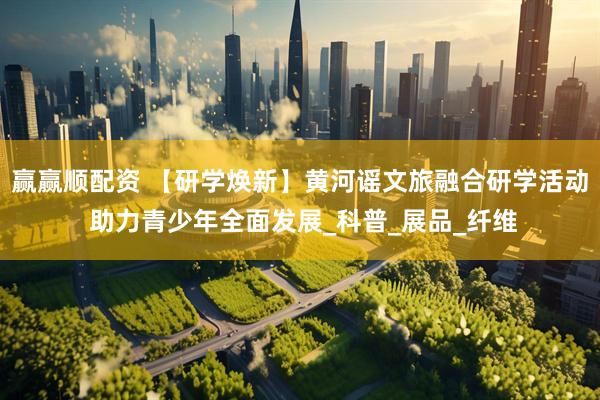 赢赢顺配资 【研学焕新】黄河谣文旅融合研学活动 助力青少年全面发展_科普_展品_纤维