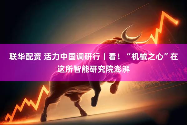 联华配资 活力中国调研行丨看！“机械之心”在这所智能研究院澎湃