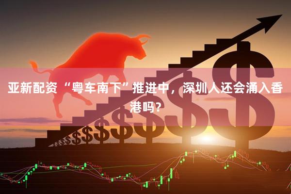 亚新配资 “粤车南下”推进中，深圳人还会涌入香港吗？