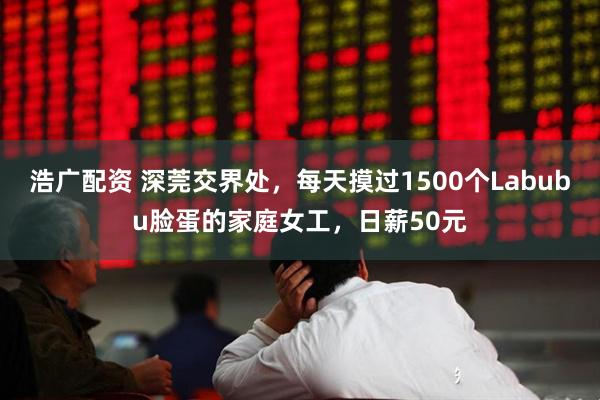浩广配资 深莞交界处，每天摸过1500个Labubu脸蛋的家庭女工，日薪50元