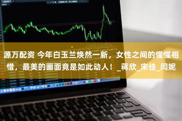 源万配资 今年白玉兰焕然一新，女性之间的惺惺相惜，最美的画面竟是如此动人！_蒋欣_宋佳_闫妮