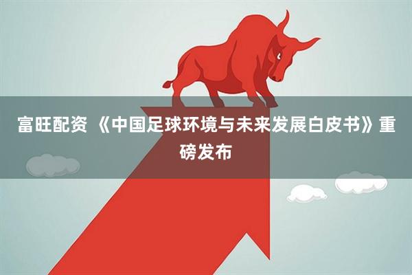 富旺配资 《中国足球环境与未来发展白皮书》重磅发布
