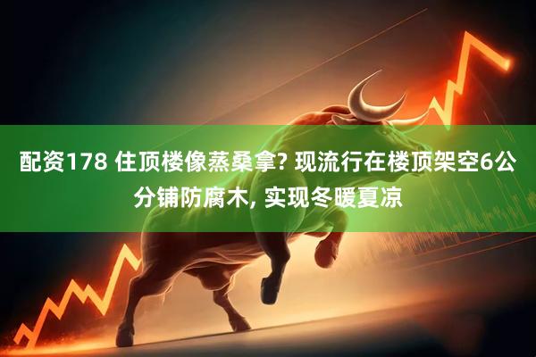 配资178 住顶楼像蒸桑拿? 现流行在楼顶架空6公分铺防腐木, 实现冬暖夏凉