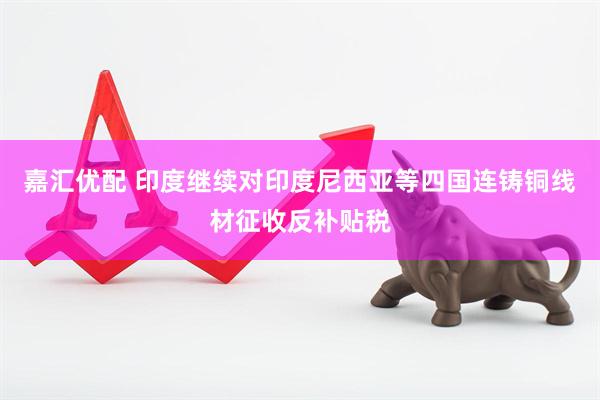 嘉汇优配 印度继续对印度尼西亚等四国连铸铜线材征收反补贴税