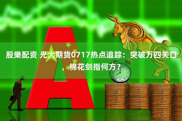 股樂配资 光大期货0717热点追踪：突破万四关口，棉花剑指何方？
