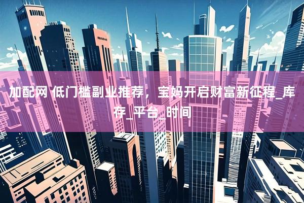 加配网 低门槛副业推荐，宝妈开启财富新征程_库存_平台_时间