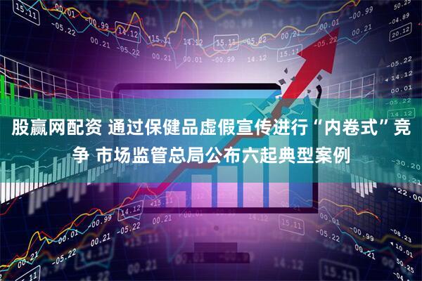 股赢网配资 通过保健品虚假宣传进行“内卷式”竞争 市场监管总局公布六起典型案例