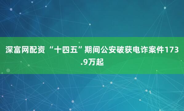 深富网配资 “十四五”期间公安破获电诈案件173.9万起