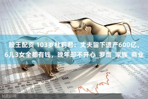 股王配资 103岁杜莉君：丈夫留下遗产600亿，6儿3女全都有钱，晚年却不开心_罗鹰_家族_商业