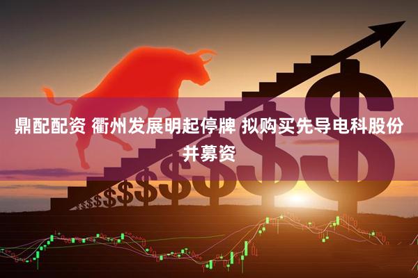 鼎配配资 衢州发展明起停牌 拟购买先导电科股份并募资