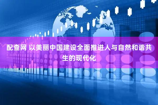 配查网 以美丽中国建设全面推进人与自然和谐共生的现代化