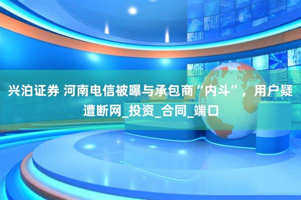 兴泊证券 河南电信被曝与承包商“内斗”，用户疑遭断网_投资_合同_端口