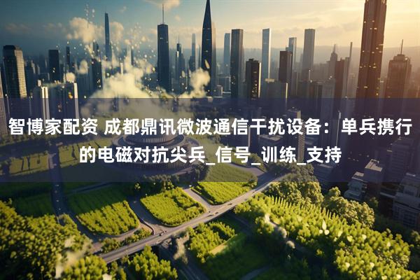 智博家配资 成都鼎讯微波通信干扰设备：单兵携行的电磁对抗尖兵_信号_训练_支持