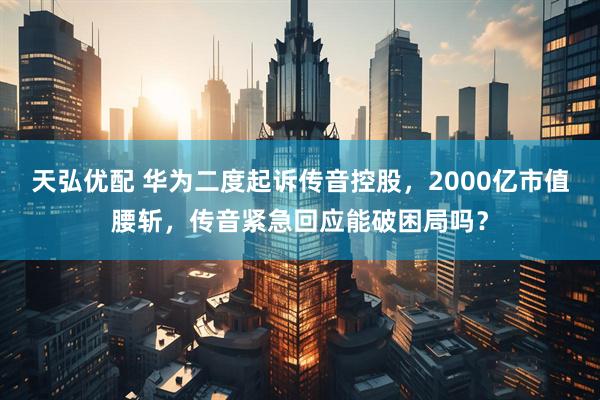天弘优配 华为二度起诉传音控股，2000亿市值腰斩，传音紧急回应能破困局吗？
