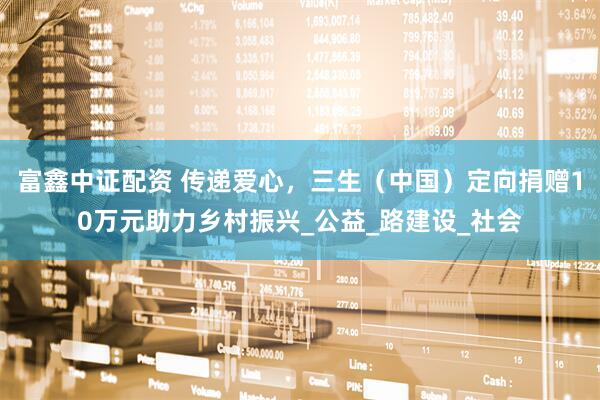 富鑫中证配资 传递爱心，三生（中国）定向捐赠10万元助力乡村振兴_公益_路建设_社会