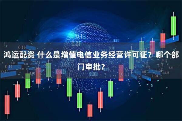 鸿运配资 什么是增值电信业务经营许可证？哪个部门审批？