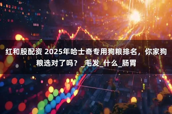 红和股配资 2025年哈士奇专用狗粮排名,你家狗粮选对了吗?_毛发_什么_肠胃