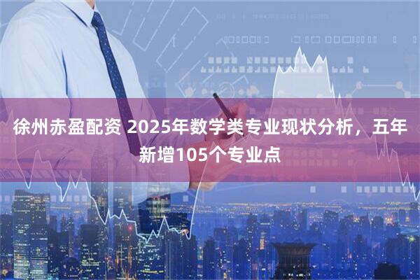 徐州赤盈配资 2025年数学类专业现状分析，五年新增105个专业点