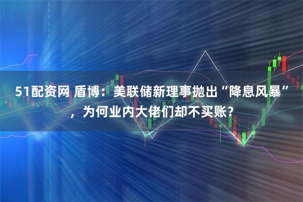 51配资网 盾博：美联储新理事抛出“降息风暴”，为何业内大佬们却不买账？