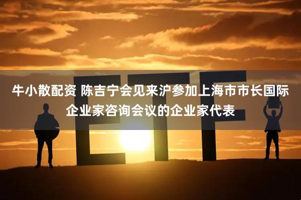 牛小散配资 陈吉宁会见来沪参加上海市市长国际企业家咨询会议的企业家代表