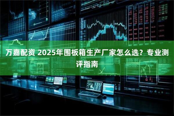 万嘉配资 2025年围板箱生产厂家怎么选?专业测评指南