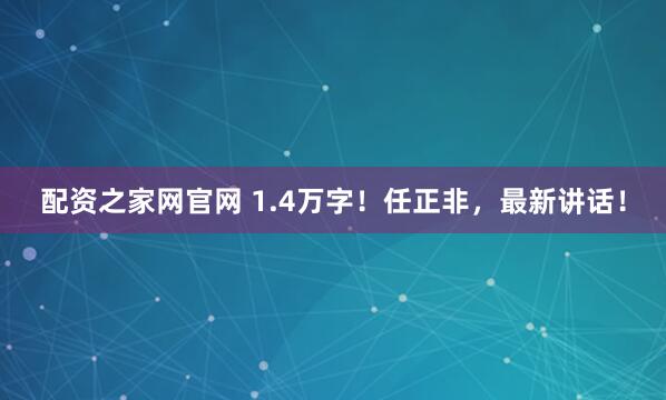配资之家网官网 1.4万字!任正非,最新讲话!