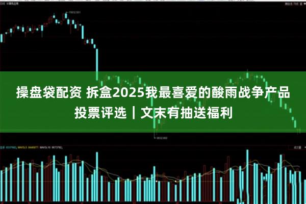 操盘袋配资 拆盒2025我最喜爱的酸雨战争产品投票评选｜文末有抽送福利