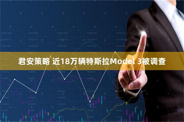 君安策略 近18万辆特斯拉Model 3被调查