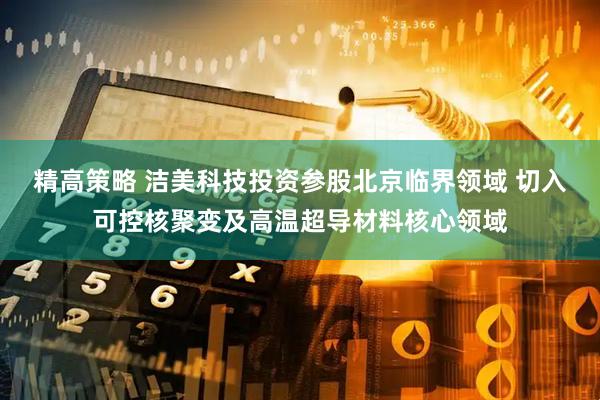 精高策略 洁美科技投资参股北京临界领域 切入可控核聚变及高温超导材料核心领域