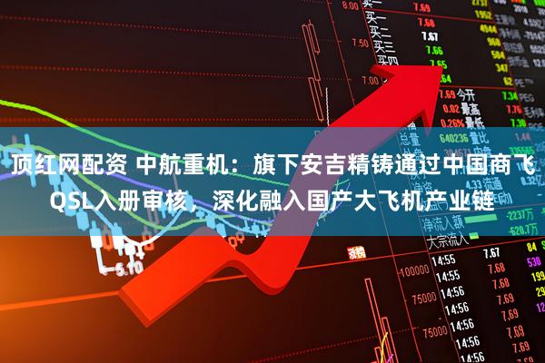 顶红网配资 中航重机：旗下安吉精铸通过中国商飞QSL入册审核，深化融入国产大飞机产业链