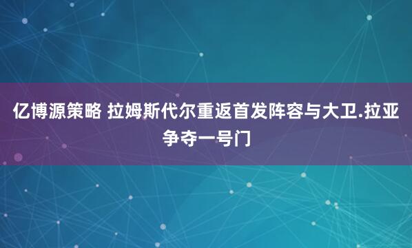 亿博源策略 拉姆斯代尔重返首发阵容与大卫.拉亚争夺一号门