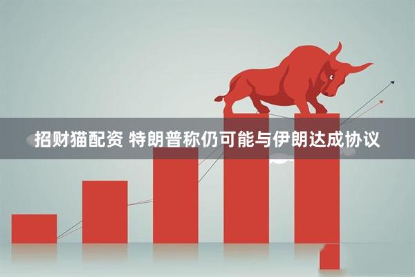 招财猫配资 特朗普称仍可能与伊朗达成协议